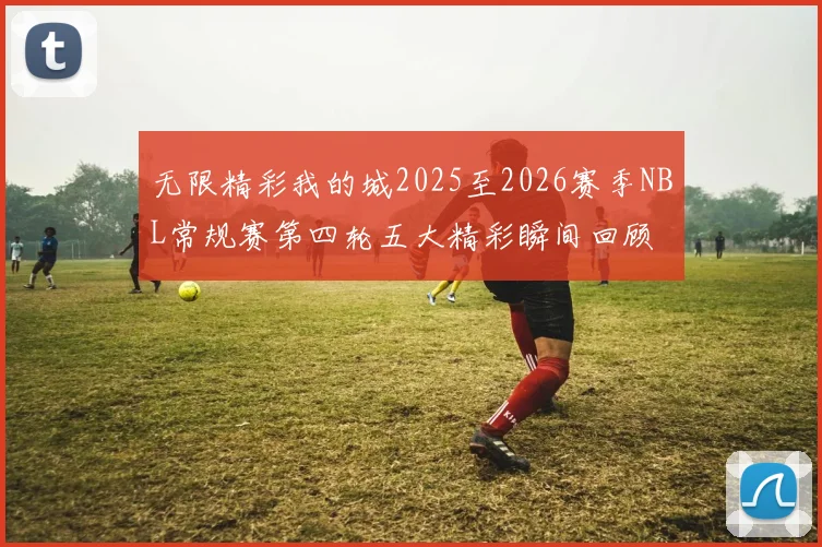 无限精彩我的城2025至2026赛季NBL常规赛第四轮五大精彩瞬间回顾