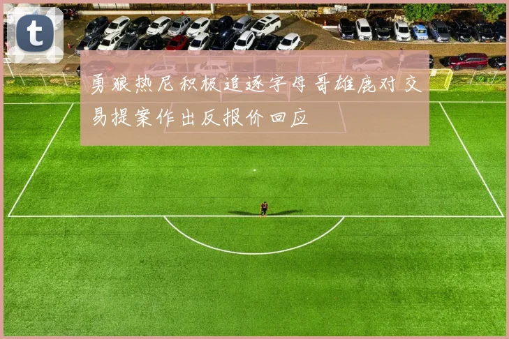 勇狼热尼积极追逐字母哥雄鹿对交易提案作出反报价回应
