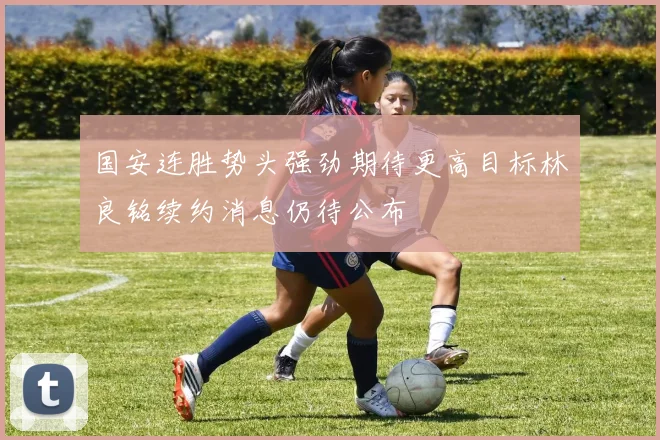 国安连胜势头强劲期待更高目标林良铭续约消息仍待公布