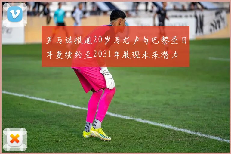 罗马诺报道20岁马尤卢与巴黎圣日耳曼续约至2031年展现未来潜力