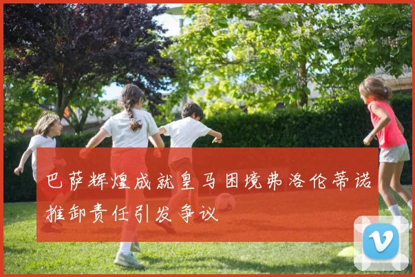 巴萨辉煌成就皇马困境弗洛伦蒂诺推卸责任引发争议