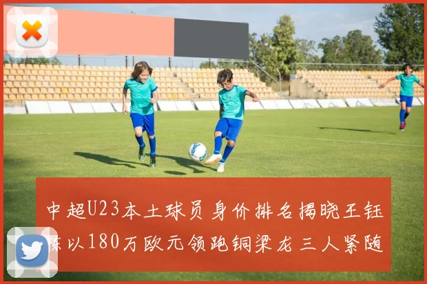 中超U23本土球员身价排名揭晓王钰栋以180万欧元领跑铜梁龙三人紧随其后