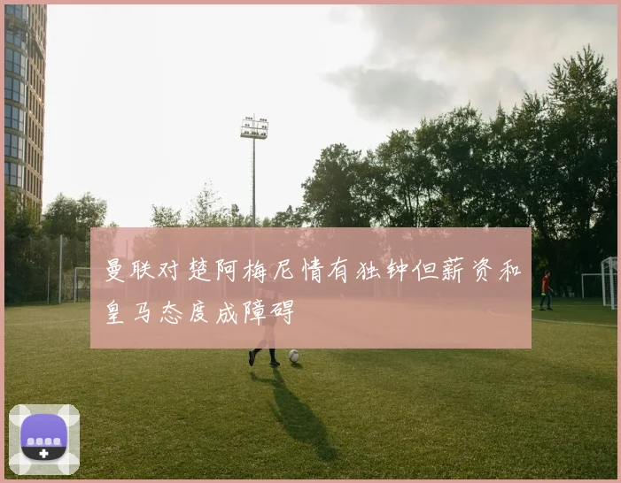 曼联对楚阿梅尼情有独钟但薪资和皇马态度成障碍
