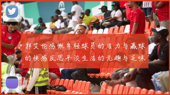 郭艾伦感慨年轻球员的活力与赢球的快感反思平淡生活的无趣与乏味