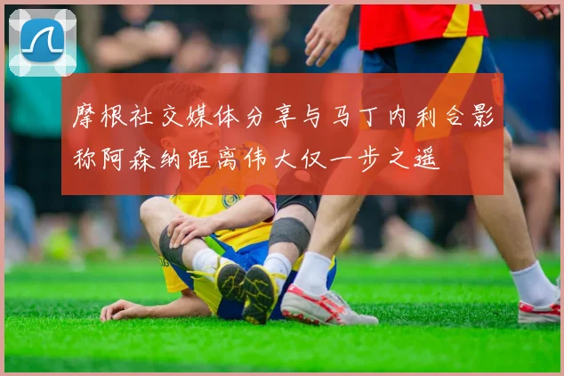 摩根社交媒体分享与马丁内利合影称阿森纳距离伟大仅一步之遥