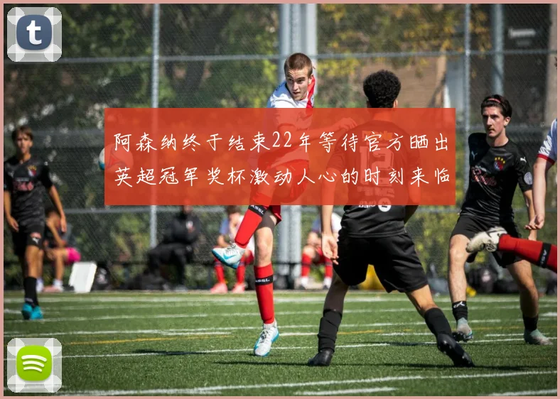 阿森纳终于结束22年等待官方晒出英超冠军奖杯激动人心的时刻来临