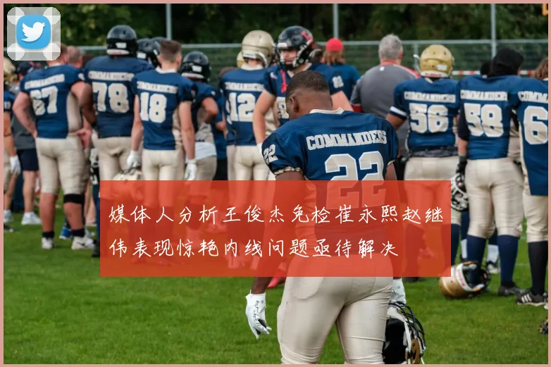 媒体人分析王俊杰免检崔永熙赵继伟表现惊艳内线问题亟待解决